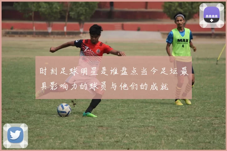 时刻足球明星是谁盘点当今足坛最具影响力的球员与他们的成就