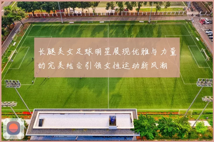 长腿美女足球明星展现优雅与力量的完美结合引领女性运动新风潮
