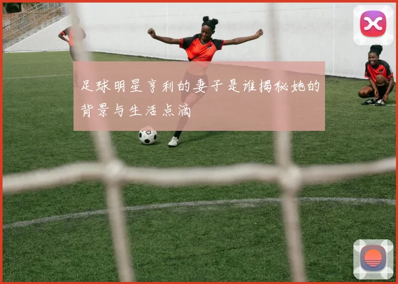 足球明星亨利的妻子是谁揭秘她的背景与生活点滴