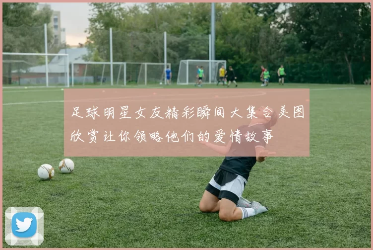 足球明星女友精彩瞬间大集合美图欣赏让你领略他们的爱情故事