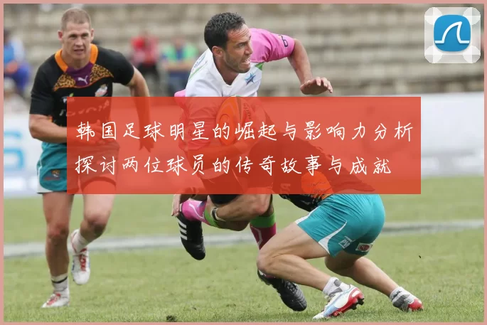 韩国足球明星的崛起与影响力分析探讨两位球员的传奇故事与成就