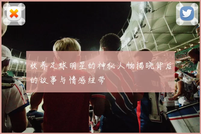 收养足球明星的神秘人物揭晓背后的故事与情感纽带