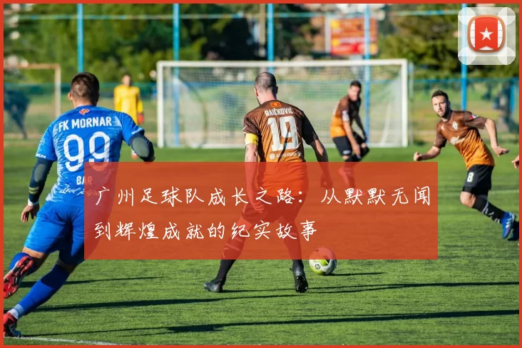 广州足球队成长之路：从默默无闻到辉煌成就的纪实故事