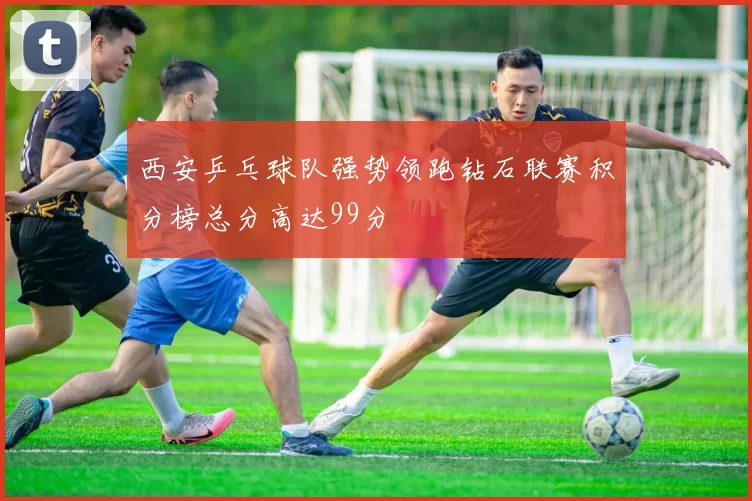 西安乒乓球队强势领跑钻石联赛积分榜总分高达99分
