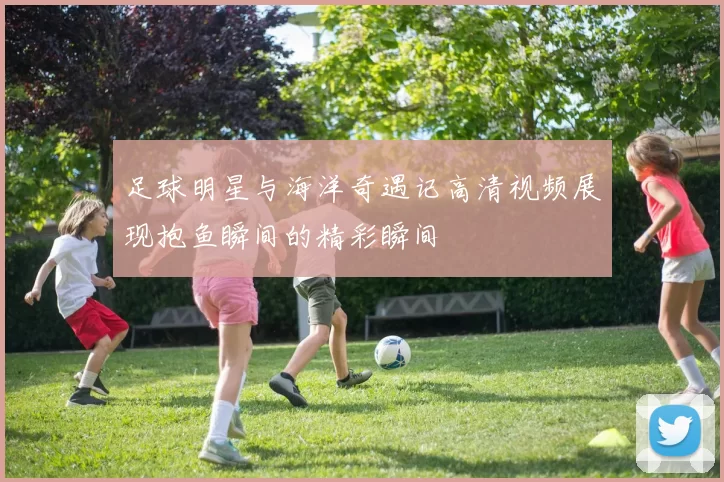 足球明星与海洋奇遇记高清视频展现抱鱼瞬间的精彩瞬间