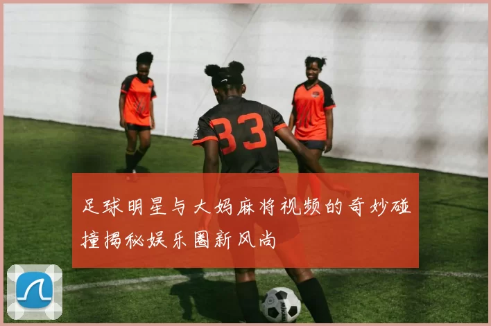 足球明星与大妈麻将视频的奇妙碰撞揭秘娱乐圈新风尚
