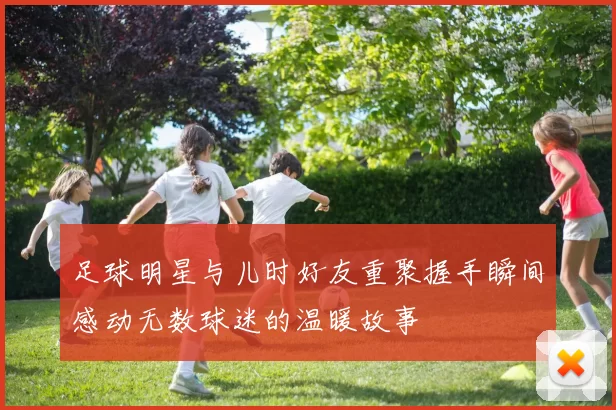足球明星与儿时好友重聚握手瞬间感动无数球迷的温暖故事