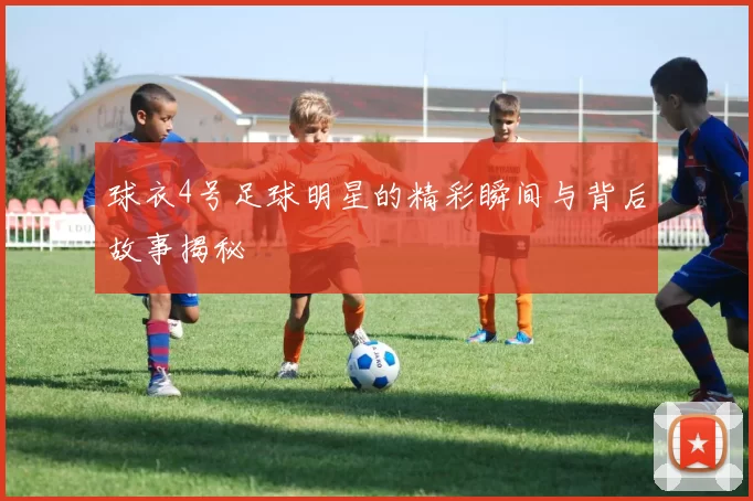 球衣4号足球明星的精彩瞬间与背后故事揭秘