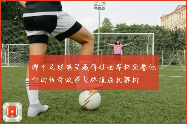 哪个足球明星赢得过世界杯荣誉他们的传奇故事与辉煌成就解析