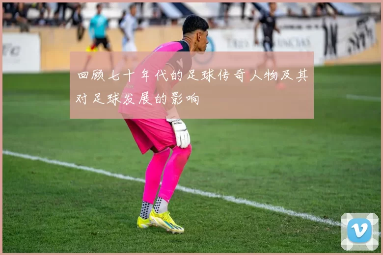回顾七十年代的足球传奇人物及其对足球发展的影响