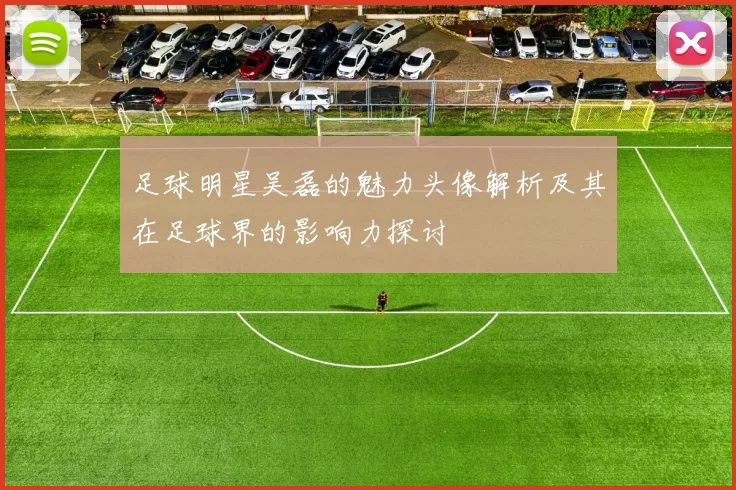 足球明星吴磊的魅力头像解析及其在足球界的影响力探讨