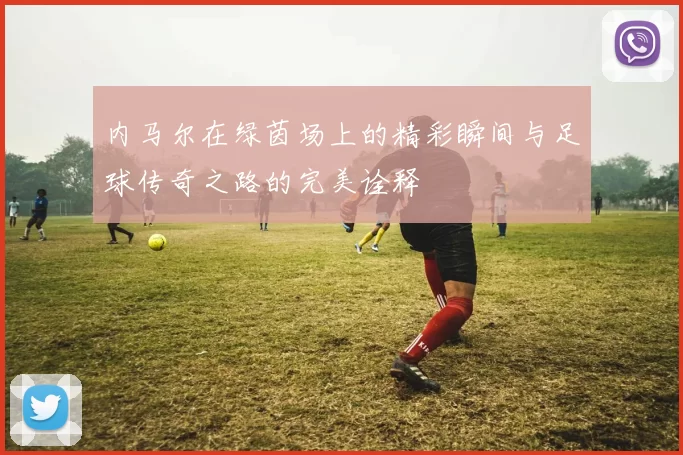 内马尔在绿茵场上的精彩瞬间与足球传奇之路的完美诠释