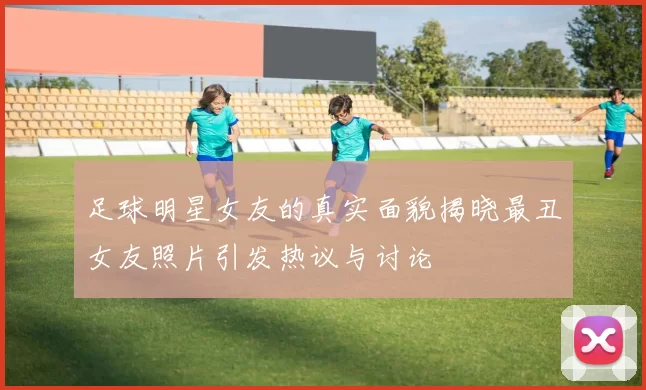 足球明星女友的真实面貌揭晓最丑女友照片引发热议与讨论