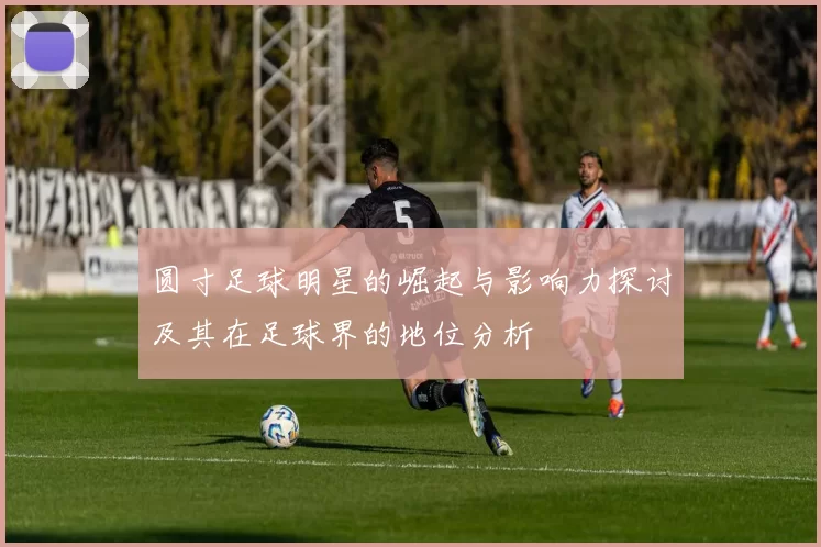 圆寸足球明星的崛起与影响力探讨及其在足球界的地位分析
