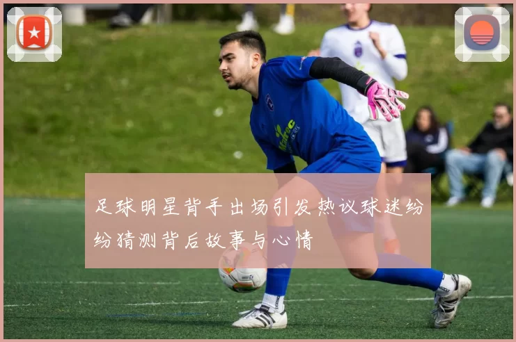足球明星背手出场引发热议球迷纷纷猜测背后故事与心情
