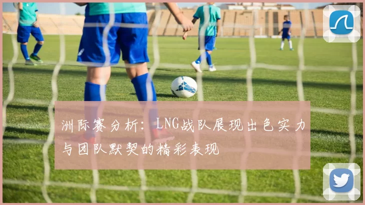 洲际赛分析：LNG战队展现出色实力与团队默契的精彩表现