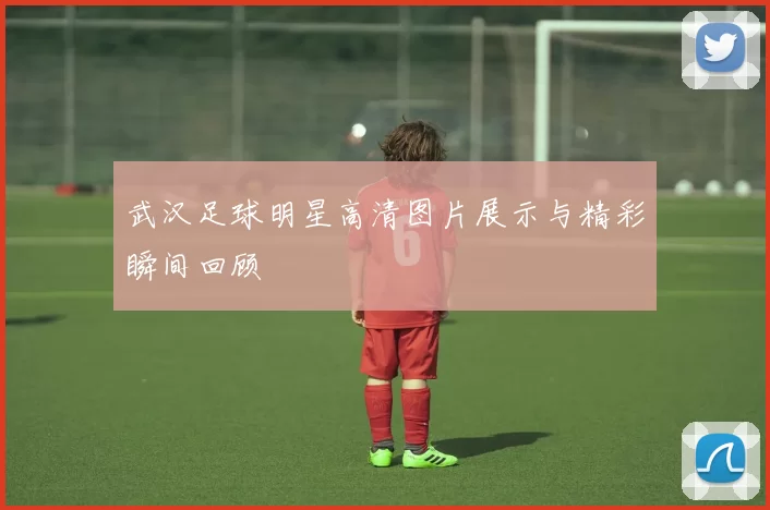 武汉足球明星高清图片展示与精彩瞬间回顾