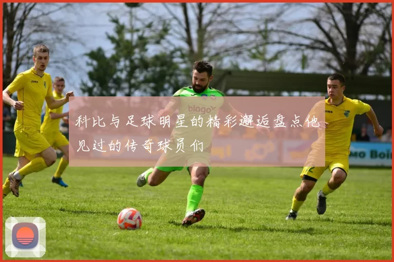 科比与足球明星的精彩邂逅盘点他见过的传奇球员们