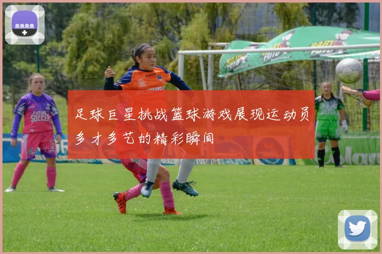 足球巨星挑战篮球游戏展现运动员多才多艺的精彩瞬间