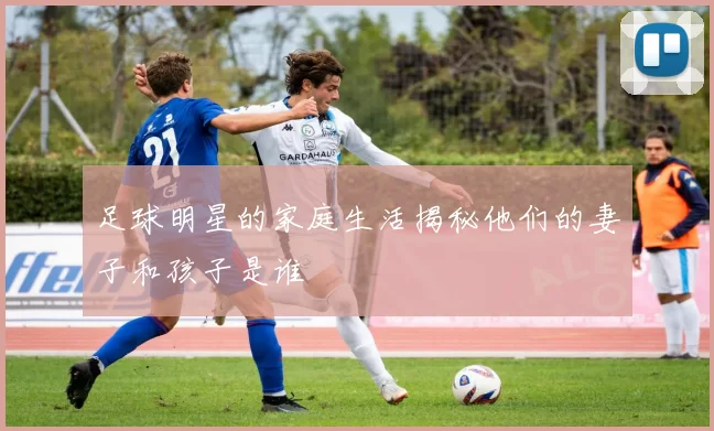 足球明星的家庭生活揭秘他们的妻子和孩子是谁
