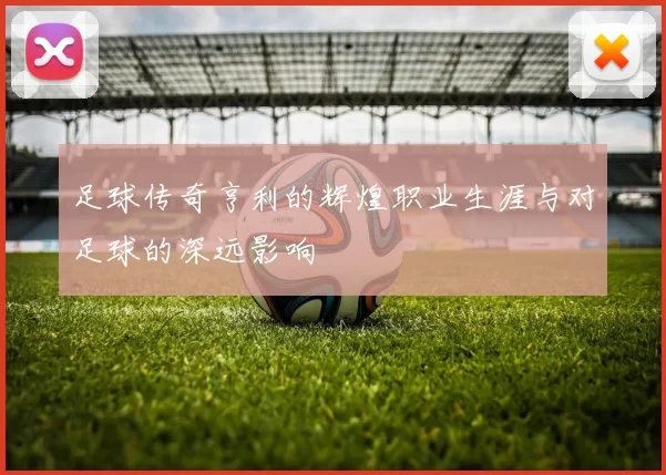足球传奇亨利的辉煌职业生涯与对足球的深远影响