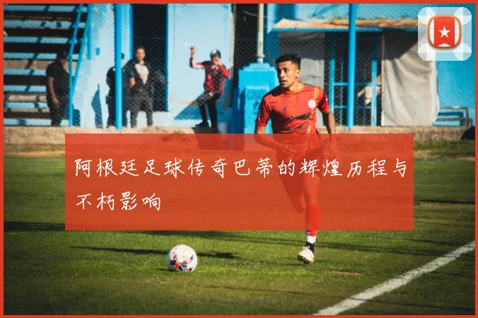 阿根廷足球传奇巴蒂的辉煌历程与不朽影响